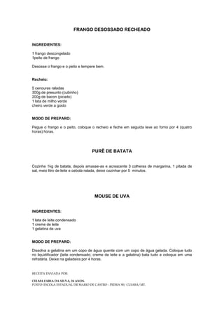 FRANGO DESOSSADO RECHEADO


INGREDIENTES:

1 frango descongelado
1peito de frango

Desosse o frango e o peito e tempere bem.


Recheio:

5 cenouras raladas
300g de presunto (cubinho)
200g de bacon (picado)
1 lata de milho verde
cheiro verde a gosto


MODO DE PREPARO:

Pegue o frango e o peito, coloque o recheio e feche em seguida leve ao forno por 4 (quatro
horas) horas.




                                  PURÊ DE BATATA


Cozinhe 1kg de batata, depois amasse-as e acrescente 3 colheres de margarina, 1 pitada de
sal, meio litro de leite e cebola ralada, deixe cozinhar por 5 minutos.




                                   MOUSE DE UVA


INGREDIENTES:

1 lata de leite condensado
1 creme de leite
1 gelatina de uva


MODO DE PREPARO:

Dissolva a gelatina em um copo de água quente com um copo de água gelada. Coloque tudo
no liquidificador (leite condensado; creme de leite e a gelatina) bata tudo e coloque em uma
refratária. Deixe na geladeira por 4 horas.


RECEITA ENVIADA POR:

CELMA FARIA DA SILVA, 24 ANOS.
POSTO: ESCOLA ESTADUAL DR MARIO DE CASTRO - PEDRA 90/ CUIABÁ/MT.
 