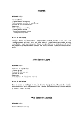 CHESTER


INGREDIENTES:

1 chester 3 kilos
1 colher de sopa de mostarda
1 colher de sopa de molho de soja (Shoyu)
2 xícaras de chá de vinho branco
Sal a gosto
1 colher de sopa de manteiga
1 colher de sopa de mel
- Abacaxi e cereja para decorar
- Farofa para acompanhar


MODO DE PREPARO:

Coloque o chester em uma assadeira e tempere com a mostarda, o molho de soja, vinho e sal.
Passe a manteiga por cima e cubra com papel alumínio. Leve ao forno pré-aquecido por duas
horas. Retire o papel alumínio, unte o chester com o mel e leve ao forno novamente por 30
minutos até dourar. Retire do forno e decore com abacaxi e cereja. Sirva acompanhado de uma
farofa.




                                ARROZ COM PASSAS


INGREDIENTES:

3 colheres de sopa de óleo
2 dentes de alho
3 xícaras de chá de arroz
6 xícaras de água
Sal a gosto
1 xícara de chá de uvas passas brancas


MODO DE PREPARO:

Deixe as passas ao molho por 15 minutos. Reserve. Aqueça o óleo, refoque o alho picado e
acrescente o arroz. Após mexer bem coloque a água e tempere ao final do cozimento. Escorra
as passas e misture ao arroz.




                              PAVÊ DOIS BRIGADEIROS


INGREDIENTES:

2 latas de leite condensado
 