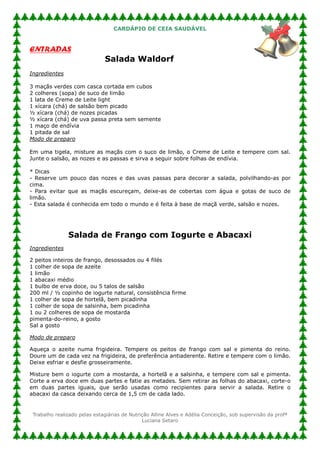 CARDÁPIO DE CEIA SAUDÁVEL


ENTRADAS
                              Salada Waldorf
Ingredientes

3 maçãs verdes com casca cortada em cubos
2 colheres (sopa) de suco de limão
1 lata de Creme de Leite light
1 xícara (chá) de salsão bem picado
½ xícara (chá) de nozes picadas
½ xícara (chá) de uva passa preta sem semente
1 maço de endívia
1 pitada de sal
Modo de preparo

Em uma tigela, misture as maçãs com o suco de limão, o Creme de Leite e tempere com sal.
Junte o salsão, as nozes e as passas e sirva a seguir sobre folhas de endívia.

* Dicas
- Reserve um pouco das nozes e das uvas passas para decorar a salada, polvilhando-as por
cima.
- Para evitar que as maçãs escureçam, deixe-as de cobertas com água e gotas de suco de
limão.
- Esta salada é conhecida em todo o mundo e é feita à base de maçã verde, salsão e nozes.




               Salada de Frango com Iogurte e Abacaxi
Ingredientes

2 peitos inteiros de frango, desossados ou 4 filés
1 colher de sopa de azeite
1 limão
1 abacaxi médio
1 bulbo de erva doce, ou 5 talos de salsão
200 ml / ½ copinho de iogurte natural, consistência firme
1 colher de sopa de hortelã, bem picadinha
1 colher de sopa de salsinha, bem picadinha
1 ou 2 colheres de sopa de mostarda
pimenta-do-reino, a gosto
Sal a gosto

Modo de preparo

Aqueça o azeite numa frigideira. Tempere os peitos de frango com sal e pimenta do reino.
Doure um de cada vez na frigideira, de preferência antiaderente. Retire e tempere com o limão.
Deixe esfriar e desfie grosseiramente.

Misture bem o iogurte com a mostarda, a hortelã e a salsinha, e tempere com sal e pimenta.
Corte a erva doce em duas partes e fatie as metades. Sem retirar as folhas do abacaxi, corte-o
em duas partes iguais, que serão usadas como recipientes para servir a salada. Retire o
abacaxi da casca deixando cerca de 1,5 cm de cada lado.


 Trabalho realizado pelas estagiárias de Nutrição Alline Alves e Adélia Conceição, sob supervisão da profª
                                              Luciana Setaro
 
