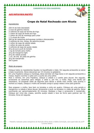 CARDÁPIO DE CEIA SAUDÁVEL


ACOMPANHAMENTO


                          Crepe de Natal Recheado com Ricota
Ingredientes

250 ml de leite desnatado
2 ovos de galinha inteiros
2 colheres de sopa de farinha de trigo
1 colher de sopa de farelo de trigo
1 colher de chá de manteiga para untar
1 ½ xícara de ricota
500 kg de castanhas portuguesas cozidas e descascadas
2 colheres de chá, cheias, de salsinha picada
1 colher de sopa de cebola ralada
1 colher de sopa de azeite
2 colheres de sopa de queijo ralado
30 g de puro purê de tomate
1 kg de tomate para molho
10 g de margarina light
20 g de cebola picada
1 xíc. de chá de caldo de galinha
30 g de manjericão
Sal a gosto


Modo de preparo

Coloque todos os ingredientes líquidos no liquidificador e bata. Em seguida acrescente os secos
e bata novamente. Deixe descansar por 15 minutos na geladeira.
Em uma frigideira coloque a manteiga, deixe derreter em fogo baixo e em seguida acrescente a
massa. Espere cozinhar e solte com o auxílio de uma colher.
Para o recheio, em uma frigideira, coloque a cebola e o azeite para dourar. Em seguida,
acrescente as castanhas para refogar, a salsa e, por fim, a ricota. Faça uma farofa (se
necessário, vá pingando caldo de legumes para deixar a farofa mais úmida, caso queira) e
recheie os crepes, coloque o molho de tomates cereja e queijo ralado e leve para gratinar.

Para preparar o molho, lave bem os tomates e corte em quatro. Coloque em uma panela a
margarina e a cebola e deixe dourar. Acrescente o purê, os tomates e o caldo de galinha. Deixe
cozinhando por aproximadamente 20 minutos. Desligue o fogo e acrescente o manjericão.
Coloque por cima dos crepes, polvilhe queijo ralado e leve ao forno para gratinar por 15
minutos. Sirva em seguida.




 Trabalho realizado pelas estagiárias de Nutrição Alline Alves e Adélia Conceição, sob supervisão da profª
                                              Luciana Setaro
 
