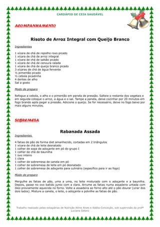 CARDÁPIO DE CEIA SAUDÁVEL



ACOMPANHAMENTO


             Risoto de Arroz Integral com Queijo Branco
Ingredientes

1 xícara de chá de repolho roxo picado
1 xícara de chá de arroz integral
1 xícara de chá de salsão picado
1 xícara de chá de cenoura ralada
1 xícara de chá de queijo branco picado
3 xícaras de chá de água fervente
½ pimentão picado
½ cebola picadinha
4 dentes de alho
Sal a gosto

Modo de preparo

Refogue a cebola, o alho e o pimentão em panela de pressão. Salteie o restante dos vegetais e
em seguida coloque o arroz, a água e o sal. Tampe a panela, deixe cozinhar por 20 minutos em
fogo brando após pegar a pressão. Adicione o queijo. Se for necessário, deixe no fogo baixo por
mais alguns minutos.




SOBREMESA

                                     Rabanada Assada
Ingredientes

4   fatias de pão de forma diet amanhecido, cortadas em 2 triângulos
1   xícara de chá de leite desnatado
1   colher de sopa de adoçante em pó do grupo I
1   colher de chá de baunilha
1   ovo inteiro
1   clara
1   colher de sobremesa de canela em pó
1   colher de sobremesa de leite em pó desnatado
1   colher de sobremesa de adoçante para culinário (específico para ir ao fogo)

Modo de preparo

Mergulhe as fatias de pão, uma a uma, no leite misturado com o adoçante e a baunilha.
Depois, passe no ovo batido junto com a clara. Arrume as fatias numa assadeira untada com
óleo previamente aquecida no forno. Volte a assadeira ao forno alto até o pão dourar (virar dos
dois lados). Misture a canela, o leite, o adoçante e polvilhe as fatias de pão.




 Trabalho realizado pelas estagiárias de Nutrição Alline Alves e Adélia Conceição, sob supervisão da profª
                                              Luciana Setaro
 