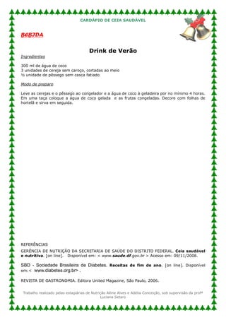CARDÁPIO DE CEIA SAUDÁVEL


BEBIDA

                                       Drink de Verão
Ingredientes

300 ml de água de coco
3 unidades de cereja sem caroço, cortadas ao meio
½ unidade de pêssego sem casca fatiado

Modo de preparo

Leve as cerejas e o pêssego ao congelador e a água de coco à geladeira por no mínimo 4 horas.
Em uma taça coloque a água de coco gelada e as frutas congeladas. Decore com folhas de
hortelã e sirva em seguida.




REFERÊNCIAS
GERÊNCIA DE NUTRIÇÃO DA SECRETARIA DE SAÚDE DO DISTRITO FEDERAL. Ceia saudável
e nutritiva. [on line]. Disponível em: < www.saude.df.gov.br > Acesso em: 09/11/2008.

SBD - Sociedade Brasileira de Diabetes. Receitas de fim de ano. [on line]. Disponível
em:< www.diabetes.org.br> .

REVISTA DE GASTRONOMIA. Editora United Magazine, São Paulo, 2006.


 Trabalho realizado pelas estagiárias de Nutrição Alline Alves e Adélia Conceição, sob supervisão da profª
                                              Luciana Setaro
 
