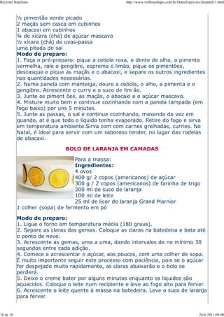 Receitas Natalinas                                   http://www.velhosamigos.com.br/DatasEspeciais/dianatal11.html



           ½ pimentão verde picado
           2 maçãs sem casca em cubinhos
           1 abacaxi em cubinhos
           ¾ de xícara (chá) de açúcar mascavo
           ½ xícara (chá) de uvas-passa
           uma pitada de sal
           Modo de preparo:
           1. Faça o pré-preparo: pique a cebola roxa, o dente de alho, a pimenta
           vermelha, rale o gengibre, esprema o limão, pique os pimentões,
           descasque e pique as maçãs e o abacaxi, e separe os outros ingredientes
           nas quantidades necessárias.
           2. Numa panela com manteiga, doure a cebola, o alho, a pimenta e o
           gengibre. Acrescente o curry e o suco de lim ão.
           3. Junte os piment ões, as maçãs, o abacaxi e o açúcar mascavo.
           4. Misture muito bem e continue cozinhando com a panela tampada (em
           fogo baixo) por uns 5 minutos.
           5. Junte as passas, o sal e continue cozinhando, mexendo de vez em
           quando, at é que todo o líquido tenha evaporado. Retire do fogo e sirva
           em temperatura ambiente.Sirva com com carnes grelhadas, curries. No
           Natal, é ideal para servir com um saboroso tender, no lugar das rodelas
           de abacaxi.

                              BOLO DE LARANJA EM CAMADAS

                                 Para a massa:
                                 Ingredientes:
                                 4 ovos
                                 400 g/ 2 copos (americanos) de açúcar
                                 300 g / 2 copos (americanos) de farinha de trigo
                                 200 ml de suco de laranja
                                 100 ml de leite
                                 25 ml de licor de laranja Grand Marnier
           1 colher (sopa) de fermento em pó

           Modo de preparo:
           1. Ligue o forno em temperatura média (180 graus).
           2. Separe as claras das gemas. Coloque as claras na batedeira e bata até
           o ponto de neve.
           3. Acrescente as gemas, uma a uma, dando intervalos de no mínimo 30
           segundos entre cada adição.
           4. Comece a acrescentar o açúcar, aos poucos, com uma colher de sopa.
           É muito importante seguir este processo com paciência, pois se o açúcar
           for despejado muito rapidamente, as claras abaixarão e o bolo se
           perderá.
           5. Deixe o creme bater por alguns minutos enquanto os líquidos são
           aquecidos. Coloque o leite num recipiente e leve ao fogo alto para ferver.
           6. Acrescente o leite quente à massa na batedeira. Leve o suco de laranja
           para ferver.


10 de 18                                                                                          26/6/2011 09:00
 