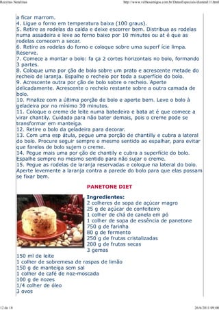 Receitas Natalinas                                    http://www.velhosamigos.com.br/DatasEspeciais/dianatal11.html



           a ficar marrom.
           4. Ligue o forno em temperatura baixa (100 graus).
           5. Retire as rodelas da calda e deixe escorrer bem. Distribua as rodelas
           numa assadeira e leve ao forno baixo por 10 minutos ou at é que as
           rodelas comecem a secar.
           6. Retire as rodelas do forno e coloque sobre uma superf ície limpa.
           Reserve.
           7. Comece a montar o bolo: fa ça 2 cortes horizontais no bolo, formando
           3 partes.
           8. Coloque uma por ção de bolo sobre um prato e acrescente metade do
           recheio de laranja. Espalhe o recheio por toda a superfície do bolo.
           9. Acrescente outra por ção de bolo sobre o recheio. Aperte
           delicadamente. Acrescente o recheio restante sobre a outra camada de
           bolo.
           10. Finalize com a última porção de bolo e aperte bem. Leve o bolo à
           geladeira por no mínimo 30 minutos.
           11. Coloque o creme de leite numa batedeira e bata at é que comece a
           virar chantily. Cuidado para não bater demais, pois o creme pode se
           transformar em manteiga.
           12. Retire o bolo da geladeira para decorar.
           13. Com uma esp átula, pegue uma porção de chantilly e cubra a lateral
           do bolo. Procure seguir sempre o mesmo sentido ao espalhar, para evitar
           que farelos de bolo sujem o creme.
           14. Pegue mais uma por ção de chantily e cubra a superfície do bolo.
           Espalhe sempre no mesmo sentido para não sujar o creme.
           15. Pegue as rodelas de laranja reservadas e coloque na lateral do bolo.
           Aperte levemente a laranja contra a parede do bolo para que elas possam
           se fixar bem.

                                      PANETONE DIET

                                      Ingredientes:
                                      2 colheres de sopa de açúcar magro
                                      25 g de açúcar de confeiteiro
                                      1 colher de chá de canela em pó
                                      1 colher de sopa de essência de panetone
                                      750 g de farinha
                                      80 g de fermento
                                      250 g de frutas cristalizadas
                                      200 g de frutas secas
                                      3 gemas
           150 ml de leite
           1 colher de sobremesa de raspas de limão
           150 g de manteiga sem sal
           1 colher de café de noz-moscada
           100 g de nozes
           1/4 colher de óleo
           3 ovos


12 de 18                                                                                           26/6/2011 09:00
 