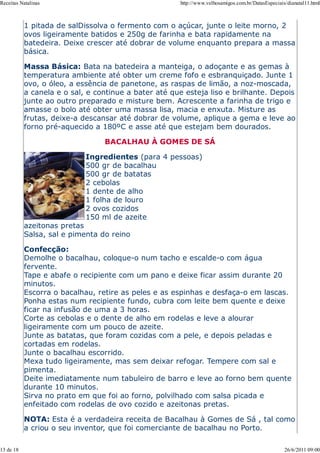 Receitas Natalinas                                    http://www.velhosamigos.com.br/DatasEspeciais/dianatal11.html



           1 pitada de salDissolva o fermento com o açúcar, junte o leite morno, 2
           ovos ligeiramente batidos e 250g de farinha e bata rapidamente na
           batedeira. Deixe crescer até dobrar de volume enquanto prepara a massa
           básica.

           Massa Básica: Bata na batedeira a manteiga, o adoçante e as gemas à
           temperatura ambiente até obter um creme fofo e esbranquiçado. Junte 1
           ovo, o óleo, a essência de panetone, as raspas de limão, a noz-moscada,
           a canela e o sal, e continue a bater até que esteja liso e brilhante. Depois
           junte ao outro preparado e misture bem. Acrescente a farinha de trigo e
           amasse o bolo até obter uma massa lisa, macia e enxuta. Misture as
           frutas, deixe-a descansar até dobrar de volume, aplique a gema e leve ao
           forno pré-aquecido a 180ºC e asse até que estejam bem dourados.

                                 BACALHAU À GOMES DE SÁ

                            Ingredientes (para 4 pessoas)
                            500 gr de bacalhau
                            500 gr de batatas
                            2 cebolas
                            1 dente de alho
                            1 folha de louro
                            2 ovos cozidos
                            150 ml de azeite
           azeitonas pretas
           Salsa, sal e pimenta do reino

           Confecção:
           Demolhe o bacalhau, coloque-o num tacho e escalde-o com água
           fervente.
           Tape e abafe o recipiente com um pano e deixe ficar assim durante 20
           minutos.
           Escorra o bacalhau, retire as peles e as espinhas e desfaça-o em lascas.
           Ponha estas num recipiente fundo, cubra com leite bem quente e deixe
           ficar na infusão de uma a 3 horas.
           Corte as cebolas e o dente de alho em rodelas e leve a alourar
           ligeiramente com um pouco de azeite.
           Junte as batatas, que foram cozidas com a pele, e depois peladas e
           cortadas em rodelas.
           Junte o bacalhau escorrido.
           Mexa tudo ligeiramente, mas sem deixar refogar. Tempere com sal e
           pimenta.
           Deite imediatamente num tabuleiro de barro e leve ao forno bem quente
           durante 10 minutos.
           Sirva no prato em que foi ao forno, polvilhado com salsa picada e
           enfeitado com rodelas de ovo cozido e azeitonas pretas.

           NOTA: Esta é a verdadeira receita de Bacalhau à Gomes de Sá , tal como
           a criou o seu inventor, que foi comerciante de bacalhau no Porto.

13 de 18                                                                                           26/6/2011 09:00
 