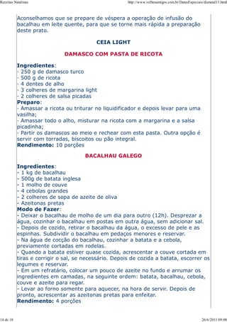 Receitas Natalinas                                     http://www.velhosamigos.com.br/DatasEspeciais/dianatal11.html



           Aconselhamos que se prepare de véspera a operação de infusão do
           bacalhau em leite quente, para que se torne mais rápida a preparação
           deste prato.

                                          CEIA LIGHT

                             DAMASCO COM PASTA DE RICOTA

           Ingredientes:
           — 250 g de damasco turco
           — 500 g de ricota
           — 4 dentes de alho
           — 3 colheres de margarina light
           — 2 colheres de salsa picadas
           Preparo:
           — Amassar a ricota ou triturar no liquidificador e depois levar para uma
           vasilha;
           — Amassar todo o alho, misturar na ricota com a margarina e a salsa
           picadinha;
           — Partir os damascos ao meio e rechear com esta pasta. Outra opção é
           servir com torradas, biscoitos ou pão integral.
           Rendimento: 10 porções

                                      BACALHAU GALEGO

           Ingredientes:
           - 1 kg de bacalhau
           - 500g de batata inglesa
           - 1 molho de couve
           - 4 cebolas grandes
           - 2 colheres de sopa de azeite de oliva
           - Azeitonas pretas
           Modo de Fazer:
           - Deixar o bacalhau de molho de um dia para outro (12h). Desprezar a
           água, cozinhar o bacalhau em postas em outra água, sem adicionar sal.
           - Depois de cozido, retirar o bacalhau da água, o excesso de pele e as
           espinhas. Subdividir o bacalhau em pedaços menores e reservar.
           - Na água de cocção do bacalhau, cozinhar a batata e a cebola,
           previamente cortadas em rodelas.
           - Quando a batata estiver quase cozida, acrescentar a couve cortada em
           tiras e corrigir o sal, se necessário. Depois de cozida a batata, escorrer os
           legumes e reservar.
           - Em um refratário, colocar um pouco de azeite no fundo e arrumar os
           ingredientes em camadas, na seguinte ordem: batata, bacalhau, cebola,
           couve e azeite para regar.
           - Levar ao forno somente para aquecer, na hora de servir. Depois de
           pronto, acrescentar as azeitonas pretas para enfeitar.
           Rendimento: 4 porções


14 de 18                                                                                            26/6/2011 09:00
 
