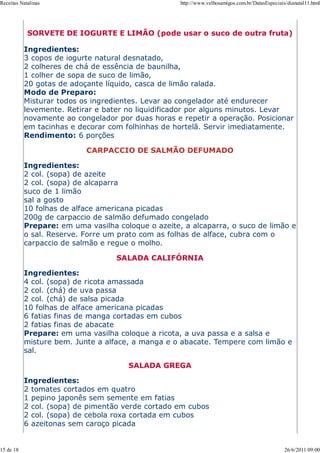 Receitas Natalinas                                  http://www.velhosamigos.com.br/DatasEspeciais/dianatal11.html




            SORVETE DE IOGURTE E LIMÃO (pode usar o suco de outra fruta)

           Ingredientes:
           3 copos de iogurte natural desnatado,
           2 colheres de chá de essência de baunilha,
           1 colher de sopa de suco de limão,
           20 gotas de adoçante líquido, casca de limão ralada.
           Modo de Preparo:
           Misturar todos os ingredientes. Levar ao congelador até endurecer
           levemente. Retirar e bater no liquidificador por alguns minutos. Levar
           novamente ao congelador por duas horas e repetir a operação. Posicionar
           em tacinhas e decorar com folhinhas de hortelã. Servir imediatamente.
           Rendimento: 6 porções

                           CARPACCIO DE SALMÃO DEFUMADO

           Ingredientes:
           2 col. (sopa) de azeite
           2 col. (sopa) de alcaparra
           suco de 1 limão
           sal a gosto
           10 folhas de alface americana picadas
           200g de carpaccio de salmão defumado congelado
           Prepare: em uma vasilha coloque o azeite, a alcaparra, o suco de limão e
           o sal. Reserve. Forre um prato com as folhas de alface, cubra com o
           carpaccio de salmão e regue o molho.

                                   SALADA CALIFÓRNIA

           Ingredientes:
           4 col. (sopa) de ricota amassada
           2 col. (chá) de uva passa
           2 col. (chá) de salsa picada
           10 folhas de alface americana picadas
           6 fatias finas de manga cortadas em cubos
           2 fatias finas de abacate
           Prepare: em uma vasilha coloque a ricota, a uva passa e a salsa e
           misture bem. Junte a alface, a manga e o abacate. Tempere com limão e
           sal.

                                      SALADA GREGA

           Ingredientes:
           2 tomates cortados em quatro
           1 pepino japonês sem semente em fatias
           2 col. (sopa) de pimentão verde cortado em cubos
           2 col. (sopa) de cebola roxa cortada em cubos
           6 azeitonas sem caroço picada


15 de 18                                                                                         26/6/2011 09:00
 