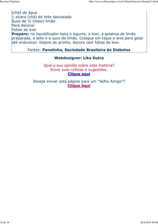 Receitas Natalinas                                   http://www.velhosamigos.com.br/DatasEspeciais/dianatal11.html



           (chá) de água
           1 xícara (chá) de leite desnatado
           Suco de ½ (meio) limão
           Para decorar
           Fatias de kiwi
           Prepare: no liquidificador bata o iogurte, o kiwi, a gelatina de limão
           preparada, o leite e o suco de limão. Coloque em taças e leve para gelar
           até endurecer. Depois de pronto, decore com fatias de kiwi.

                     Fontes: Panelinha, Sociedade Brasileira de Diabetes

                                  Webdesigner: Lika Dutra

                            Qual a sua opinião sobre esta matéria?
                               Envie suas críticas e sugestões.
                                         Clique aqui

                       Deseja enviar esta página para um "Velho Amigo"?
                                          Clique Aqui




18 de 18                                                                                          26/6/2011 09:00
 