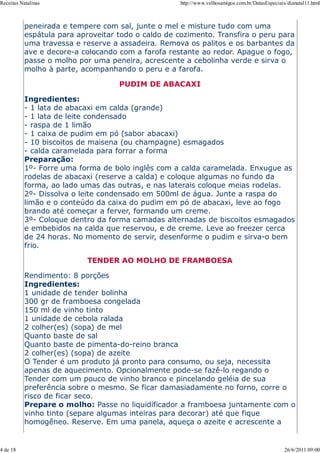 Receitas Natalinas                                   http://www.velhosamigos.com.br/DatasEspeciais/dianatal11.html



           peneirada e tempere com sal, junte o mel e misture tudo com uma
           espátula para aproveitar todo o caldo de cozimento. Transfira o peru para
           uma travessa e reserve a assadeira. Remova os palitos e os barbantes da
           ave e decore-a colocando com a farofa restante ao redor. Apague o fogo,
           passe o molho por uma peneira, acrescente a cebolinha verde e sirva o
           molho à parte, acompanhando o peru e a farofa.

                                    PUDIM DE ABACAXI

           Ingredientes:
           - 1 lata de abacaxi em calda (grande)
           - 1 lata de leite condensado
           - raspa de 1 limão
           - 1 caixa de pudim em pó (sabor abacaxi)
           - 10 biscoitos de maisena (ou champagne) esmagados
           - calda caramelada para forrar a forma
           Preparação:
           1º- Forre uma forma de bolo inglês com a calda caramelada. Enxugue as
           rodelas de abacaxi (reserve a calda) e coloque algumas no fundo da
           forma, ao lado umas das outras, e nas laterais coloque meias rodelas.
           2º- Dissolva o leite condensado em 500ml de água. Junte a raspa do
           limão e o conteúdo da caixa do pudim em pó de abacaxi, leve ao fogo
           brando até começar a ferver, formando um creme.
           3º- Coloque dentro da forma camadas alternadas de biscoitos esmagados
           e embebidos na calda que reservou, e de creme. Leve ao freezer cerca
           de 24 horas. No momento de servir, desenforme o pudim e sirva-o bem
           frio.

                            TENDER AO MOLHO DE FRAMBOESA

           Rendimento: 8 porções
           Ingredientes:
           1 unidade de tender bolinha
           300 gr de framboesa congelada
           150 ml de vinho tinto
           1 unidade de cebola ralada
           2 colher(es) (sopa) de mel
           Quanto baste de sal
           Quanto baste de pimenta-do-reino branca
           2 colher(es) (sopa) de azeite
           O Tender é um produto já pronto para consumo, ou seja, necessita
           apenas de aquecimento. Opcionalmente pode-se fazê-lo regando o
           Tender com um pouco de vinho branco e pincelando geléia de sua
           preferência sobre o mesmo. Se ficar damasiadamente no forno, corre o
           risco de ficar seco.
           Prepare o molho: Passe no liquidificador a framboesa juntamente com o
           vinho tinto (separe algumas inteiras para decorar) até que fique
           homogêneo. Reserve. Em uma panela, aqueça o azeite e acrescente a


4 de 18                                                                                           26/6/2011 09:00
 