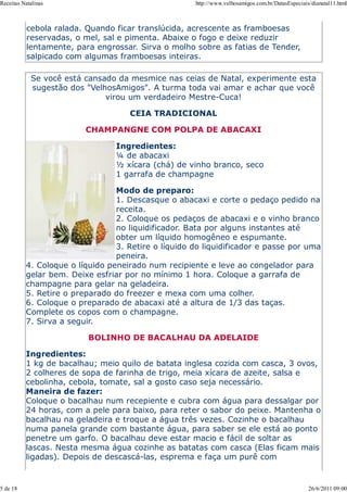 Receitas Natalinas                                   http://www.velhosamigos.com.br/DatasEspeciais/dianatal11.html



           cebola ralada. Quando ficar translúcida, acrescente as framboesas
           reservadas, o mel, sal e pimenta. Abaixe o fogo e deixe reduzir
           lentamente, para engrossar. Sirva o molho sobre as fatias de Tender,
           salpicado com algumas framboesas inteiras.

            Se você está cansado da mesmice nas ceias de Natal, experimente esta
            sugestão dos "VelhosAmigos". A turma toda vai amar e achar que você
                              virou um verdadeiro Mestre-Cuca!

                                    CEIA TRADICIONAL

                         CHAMPANGNE COM POLPA DE ABACAXI

                                 Ingredientes:
                                 ¼ de abacaxi
                                 ½ xícara (chá) de vinho branco, seco
                                 1 garrafa de champagne

                                 Modo de preparo:
                                 1. Descasque o abacaxi e corte o pedaço pedido na
                                 receita.
                                 2. Coloque os pedaços de abacaxi e o vinho branco
                                 no liquidificador. Bata por alguns instantes até
                                 obter um líquido homogêneo e espumante.
                                 3. Retire o líquido do liquidificador e passe por uma
                                 peneira.
          4. Coloque o líquido peneirado num recipiente e leve ao congelador para
          gelar bem. Deixe esfriar por no mínimo 1 hora. Coloque a garrafa de
          champagne para gelar na geladeira.
          5. Retire o preparado do freezer e mexa com uma colher.
          6. Coloque o preparado de abacaxi até a altura de 1/3 das taças.
          Complete os copos com o champagne.
          7. Sirva a seguir.

                          BOLINHO DE BACALHAU DA ADELAIDE

          Ingredientes:
          1 kg de bacalhau; meio quilo de batata inglesa cozida com casca, 3 ovos,
          2 colheres de sopa de farinha de trigo, meia xícara de azeite, salsa e
          cebolinha, cebola, tomate, sal a gosto caso seja necessário.
          Maneira de fazer:
          Coloque o bacalhau num recepiente e cubra com água para dessalgar por
          24 horas, com a pele para baixo, para reter o sabor do peixe. Mantenha o
          bacalhau na geladeira e troque a água três vezes. Cozinhe o bacalhau
          numa panela grande com bastante água, para saber se ele está ao ponto
          penetre um garfo. O bacalhau deve estar macio e fácil de soltar as
          lascas. Nesta mesma água cozinhe as batatas com casca (Elas ficam mais
          ligadas). Depois de descascá-las, esprema e faça um purê com


5 de 18                                                                                           26/6/2011 09:00
 