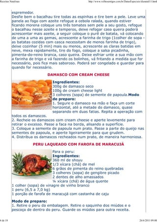Receitas Natalinas                                 http://www.velhosamigos.com.br/DatasEspeciais/dianatal11.html



          espremedor.
          Desfie bem o bacalhau tire todas as espinhas e tire bem a pele. Leve uma
          panela ao fogo com azeite refogue a cebola ralada, quando estiver
          ficando morena coloque uns três tomates sem pele a seu gosto, refogue
          o bacalhau nesse azeite e temperos, deixe refogar caso queira poderá
          acrescentar mais azeite, a seguir coloque o purê de batata, vá colocando
          de uma a uma as gemas, acrescente a farinha de trigo (1colher de sopa -
          as batatas cozidas com casca necessitam de menos farinha de trigo),
          deixe cozinhar (5 min) mais ou menos, acrescente as claras batidas em
          neve, mexa rapidamente, tire do fogo, coloque a salsa picadinha,
          pimenta-do-reino branca, caso queira. Deixe esfriar unte a sua mão com
          a farinha de trigo e vá fazendo os bolinhos, vá fritando a medida que for
          necessário, pois fica mais saboroso. Poderá ser congelado e guardar para
          quando for necessário.

                             DAMASCO COM CREAM CHEESE

                                Ingredientes:
                                300g de damasco seco
                                100g de cream cheese light
                                3 colheres (sopa) de semente de papoula.Modo
                                de preparo:
                                1. Segure o damasco na mão e faça um corte
                                horizontal, até a metade do damasco, quase
                                separando em duas fatias. Repita a operação com
          todos os damascos.
          2. Recheie os damascos com cream cheese e aperte levemente para
          retirar o excesso. Passe a faca na borda, alisando a superfície.
          3. Coloque a semente de papoula num prato. Passe a parte do queijo nas
          sementes de papoula, e aperte ligeiramente para que grudem.
          4. Distribua os damascos recheados num prato, de maneira harmoniosa.

                     PERU LAQUEADO COM FAROFA DE MARACUJÁ

                                 Para o peru:
                                 Ingredientes:
                                 360 ml de shoyu
                                 1/3 xícara (chá) de mel
                                 6 grãos de pimenta do reino quebradas
                                 3 colheres (sopa) de gengibre picado
                                 2 dentes de alho amassados
                                 ¼ xícara (chá) de água quente
          1 colher (sopa) de vinagre de vinho branco
          1 peru (6,5 a 7,0 kg)
          1 porção de farofa de maracujá com castanha de caju

          Modo de preparo:
          1. Retire o peru da embalagem. Retire o saquinho dos miúdos e o
          pescoço de dentro do peru. Guarde os miúdos para outra receita.

6 de 18                                                                                         26/6/2011 09:00
 