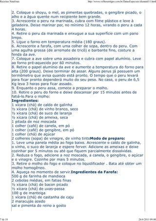 Receitas Natalinas                                  http://www.velhosamigos.com.br/DatasEspeciais/dianatal11.html



          2. Coloque o shoyu, o mel, as pimentas quebradas, o gengibre picado, o
          alho e a água quente num recipiente bem grande.
          3. Acrescente o peru na marinada, cubra com filme plástico e leve à
          geladeira. Deixe marinar por, no mínimo 12 horas, virando o peru a cada
          4 horas.
          4. Retire o peru da marinada e enxugue a sua superfície com um pano
          limpo.
          5. Ligue o forno em temperatura média (180 graus).
          6. Acrescente a farofa, com uma colher de sopa, dentro do peru. Com
          uma agulha grossa (de arremate de tricô) e barbante fino, costure a
          fenda da ave.
          7. Coloque a ave sobre uma assadeira e cubra com papel alumínio. Leve
          ao forno pré-aquecido por 60 minutos.
          8. Retire o papel alumínio da ave e aumente a temperatura do forno para
          alta (200 graus). Deixe terminar de assar. Alguns perus já possuem um
          termômetro que avisa quando está pronto. O tempo que o peru levará
          para ficar pronto dependerá muito do seu peso. No caso, o peru de 6,5
          Kg leva 3 horas para ficar assado.
          9. Enquanto o peru assa, comece a preparar o molho.
          10. Retire o peru do forno e deixe descansar por 15 minutos antes de
          fatiá-lo.Para o molho:
          Ingredientes:
          1 xícara (chá) de caldo de galinha
          ½ xícara (chá) de vinho branco, seco
          ½ xícara (chá) de suco de laranja
          ½ xícara (chá) de ameixa, seca
          1 pitada de noz moscada
          1 colher (café) de canela, em pó
          1 colher (café) de gengibre, em pó
          1 colher (chá) de açúcar
          2 colheres (sopa) de vinagre, de vinho tintoModo de preparo:
          1. Leve uma panela média ao fogo baixo. Acrescente o caldo de galinha,
          o vinho, o suco de laranja e espere ferver. Adicione as ameixas e deixe
          cozinhar por 5 minutos ou até que fiquem parcialmente dissolvidas.
          2. Reduza o fogo, adicione a noz moscada, a canela, o gengibre, o açúcar
          e o vinagre. Cozinhe por mais 5 minutos.
          3. Retire o molho do fogo e coloque no liquidificador . Bata até obter um
          molho homogêneo.
          4. Aqueça no momento de servir.Ingredientes da Farofa:
          500 g de farinha de mandioca
          2 cebolas médias, em fatias finas
          ½ xícara (chá) de bacon picado
          ½ xícara (chá) de uvas-passa
          100 g de manteiga
          1 xícara (chá) de castanha de caju
          2 maracujás azedo
          sal e pimenta do reino a gosto


7 de 18                                                                                          26/6/2011 09:00
 