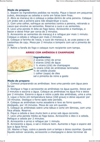 Receitas Natalinas                                http://www.velhosamigos.com.br/DatasEspeciais/dianatal11.html




          Modo de preparo:
          1. Separe os ingredientes pedidos na receita. Pique o bacon em pequenos
          cubos, descasque as cebolas e corte em fatias bem finas.
          2. Abra os maracuj ás e coloque a polpa dentro de uma peneira. Coloque
          um prato sob a peneira para não desperdiçar o suco.
          3. Com uma colher, esfregue as sementes contra a peneira, retirando a
          casca que envolve as sementes. Reserve o suco e as sementes.
          4. Leve uma panela m édia ao fogo baixo. Acrescente a manteiga, o
          bacon e deixe fritar por cerca de 2 minutos.
          5. Acrescente as sementes do maracuj á e refogue por mais 1 minuto.
          Coloque a cebola e refogue por mais 2 minutos.
          6. Coloque a farinha de rosca, o suco de maracuj á, as uvas passa e as
          castanhas de caju. Mexa por 2 minutos e tempere com sal e pimenta do
          reino.
          7. Retire a farofa do fogo e coloque num recipiente com tampa.

                         ARROZ COM AMÊNDOA E CHAMPAGNE

                               Ingredientes:
                               2 xícaras (chá) de arroz
                               3 xícaras (chá) de água
                               1 ½ xícara (chá) de champagne
                               ½ xícara (chá) de amêndoas laminadas
                               ¼ de cebola picada
                               1 colher (sopa) de óleo
                               sal e pimenta do reino a gosto

          Modo de preparo:
          1. Comece preparando as amêndoas: leve uma panela com água para
          ferver.
          2. Desligue o fogo e acrescente as amêndoas na água quente. Deixe por
          3 minutos e escorra a água. Coloque as amêndoas na água fria e deixe
          por 2 minutos. Escorra a água e retire a pele das amêndoas, uma a uma.
          3. Ligue o forno em temperatura baixa (160 graus) e deixe aquecer por
          10 minutos. Desligue o forno após este período.
          4. Coloque as amêndoas numa assadeira e leve ao forno quente,
          desligado, por 10 minutos. Mexa de vez em quando.
          5. Coloque as amêndoas sobre uma tábua e corte em lâminas, com uma
          faca afiada. Reserve.
          6. Pique a cebola e lave muito bem o arroz sob água corrente.
          7. Leve uma panela média ao fogo baixo. Acrescente o óleo e a cebola.
          Refogue a cebola por 2 minutos.
          8. Acrescente o arroz e refogue por 1 minuto.
          9. Acrescente a água, o sal e misture bem. Aumente o fogo e espere até
          que a água ferva.
          10. Abaixe o fogo, cubra a panela com a tampa e deixe cozinhar. Quando
          líquido estiver secando, acrescente a champagne e deixe terminar de


8 de 18                                                                                        26/6/2011 09:00
 