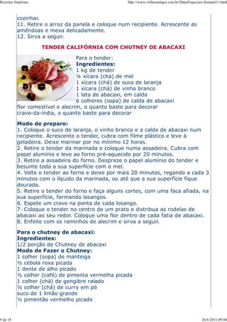 Receitas Natalinas                                   http://www.velhosamigos.com.br/DatasEspeciais/dianatal11.html



          cozinhar.
          11. Retire o arroz da panela e coloque num recipiente. Acrescente as
          amêndoas e mexa delicadamente.
          12. Sirva a seguir.

                     TENDER CALIFÓRNIA COM CHUTNEY DE ABACAXI

                                  Para o tender:
                                  Ingredientes:
                                  1 kg de tender
                                  ¼ xícara (chá) de mel
                                  1 xícara (chá) de suco de laranja
                                  1 xícara (chá) de vinho branco
                                  1 lata de abacaxi, em calda
                                  6 colheres (sopa) de calda de abacaxi
          flor comestível e alecrim, o quanto baste para decorar
          cravo-da-índia, o quanto baste para decorar

          Modo de preparo:
          1. Coloque o suco de laranja, o vinho branco e a calda de abacaxi num
          recipiente. Acrescente o tender, cubra com filme plástico e leve à
          geladeira. Deixe marinar por no mínimo 12 horas.
          2. Retire o tender da marinada e coloque numa assadeira. Cubra com
          papel alumínio e leve ao forno pré-aquecido por 20 minutos.
          3. Retire a assadeira do forno. Despreze o papel alumínio do tender e
          besunte toda a sua superfície com o mel.
          4. Volte o tender ao forno e deixe por mais 20 minutos, regando a cada 3
          minutos com o líquido da marinada, ou até que a sua superfície fique
          dourada.
          5. Retire o tender do forno e faça alguns cortes, com uma faca afiada, na
          sua superfície, formando losangos.
          6. Espete um cravo na ponta de cada losango.
          7. Coloque o tender no centro de um prato e distribua as rodelas de
          abacaxi ao seu redor. Coloque uma flor dentro de cada fatia de abacaxi.
          8. Enfeite com os raminhos de alecrim e sirva a seguir.

          Para o chutney de abacaxi:
          Ingredientes:
          1/2 porção de Chutney de abacaxi
          Modo de Fazer o Chutney:
          1 colher (sopa) de manteiga
          ½ cebola roxa picada
          1 dente de alho picado
          ½ colher (café) de pimenta vermelha picada
          1 colher (chá) de gengibre ralado
          ½ colher (chá) de curry em pó
          suco de 1 limão grande
          ½ pimentão vermelho picado


9 de 18                                                                                           26/6/2011 09:00
 