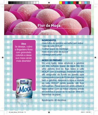 Flor de Moça
Brigadeiro Rosa
INGREDIENTES
meia folha de gelatina vermelha sem sabor
1 lata de Leite MOÇA®
1 colher (sopa) de manteiga
meia xícara (chá) de açúcar
manteiga para untar
MODO DE PREPARO
Em uma tigela, deixe amolecer a gelatina
em três colheres (sopa) de água fria. Em
uma panela, leve ao fogo baixo o Leite
MOÇA®
com a manteiga, mexendo sempre
até desgrudar do fundo da panela (que
correspondeacercade10minutos).Esprema
bem a gelatina, despreze a água e misture
ao Leite MOÇA®
ainda quente, até ficar
homogêneo. Passe para um prato untado e
deixe esfriar. Com as mãos untadas, enrole
em bolinhas e passe-as no açúcar. Sirva em
forminhas de papel.
Rendimento: 40 docinhos.
Dica
Se desejar, cubra
o Brigadeiro Rosa
com granulado
colorido e deixe
sua mesa ainda
mais divertida!
Af_book_Moca_15x18.indd 10 2/22/11 2:55 PM
 
