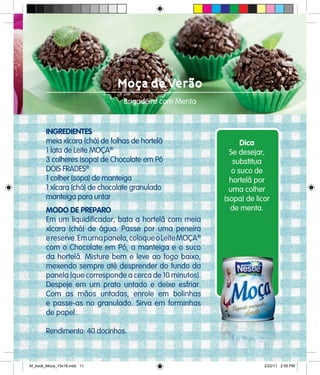 Moça de Verão
Brigadeiro com Menta
INGREDIENTES
meia xícara (chá) de folhas de hortelã
1 lata de Leite MOÇA®
3 colheres (sopa) de Chocolate em Pó
DOIS FRADES®
1 colher (sopa) de manteiga
1 xícara (chá) de chocolate granulado
manteiga para untar
MODO DE PREPARO
Em um liquidificador, bata a hortelã com meia
xícara (chá) de água. Passe por uma peneira
ereserve.Emumapanela,coloqueoLeiteMOÇA®
com o Chocolate em Pó, a manteiga e o suco
da hortelã. Misture bem e leve ao fogo baixo,
mexendo sempre até desprender do fundo da
panela (que corresponde a cerca de 10 minutos).
Despeje em um prato untado e deixe esfriar.
Com as mãos untadas, enrole em bolinhas
e passe-as no granulado. Sirva em forminhas
de papel.
Rendimento: 40 docinhos.
Dica
Se desejar,
substitua
o suco de
hortelã por
uma colher
(sopa) de licor
de menta.
Af_book_Moca_15x18.indd 11 2/22/11 2:55 PM
 