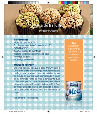 Moça do Barulho
Brigadeiro Crocante
INGREDIENTES
1 lata de Leite MOÇA®
3 colheres (sopa) de Chocolate em Pó
DOIS FRADES®
1 colher (sopa) de manteiga
1 xícara (chá) de castanhas-de-caju
torradas picadas
manteiga para untar
MODO DE PREPARO
Em uma panela, coloque o Leite MOÇA®
com o
Chocolate em Pó e a manteiga. Misture bem e leve
ao fogo baixo, mexendo sempre até desprender
do fundo da panela (que corresponde a cerca
de 10 minutos). Retire do fogo e acrescente duas
colheres (sopa) de castanha-de-caju, mexa bem,
despeje em um prato untado e deixe esfriar. Com
as mãos untadas, enrole em bolinhas e passe-
as na castanha restante. Sirva em forminhas de
papel.
Rendimento: 40 docinhos.
Dica
Se desejar,
substitua as
castanhas por
pistaches ou
amendoins
picados.
Af_book_Moca_15x18.indd 14 2/22/11 2:56 PM
 