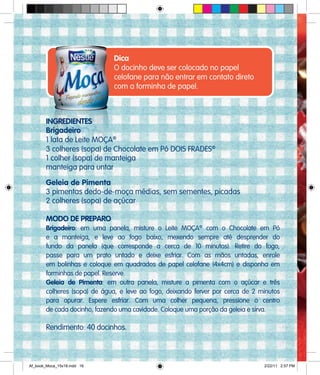 Dica
O docinho deve ser colocado no papel
celofane para não entrar em contato direto
com a forminha de papel.
INGREDIENTES
Brigadeiro
1 lata de Leite MOÇA®
3 colheres (sopa) de Chocolate em Pó DOIS FRADES®
1 colher (sopa) de manteiga
manteiga para untar
Geleia de Pimenta
3 pimentas dedo-de-moça médias, sem sementes, picadas
2 colheres (sopa) de açúcar
MODO DE PREPARO
Brigadeiro: em uma panela, misture o Leite MOÇA®
com o Chocolate em Pó
e a manteiga, e leve ao fogo baixo, mexendo sempre até desprender do
fundo da panela (que corresponde a cerca de 10 minutos). Retire do fogo,
passe para um prato untado e deixe esfriar. Com as mãos untadas, enrole
em bolinhas e coloque em quadrados de papel celofane (4x4cm) e disponha em
forminhas de papel. Reserve.
Geleia de Pimenta: em outra panela, misture a pimenta com o açúcar e três
colheres (sopa) de água, e leve ao fogo, deixando ferver por cerca de 2 minutos
para apurar. Espere esfriar. Com uma colher pequena, pressione o centro
de cada docinho, fazendo uma cavidade. Coloque uma porção da geleia e sirva.
Rendimento: 40 docinhos.
Af_book_Moca_15x18.indd 16 2/22/11 2:57 PM
 
