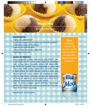 Moça Mix
Brigadeiro Mesclado
INGREDIENTES
2 latas de Leite MOÇA®
3 colheres (sopa) de Chocolate em Pó DOIS FRADES®
2 colheres (sopa) de manteiga
meia xícara (chá) de leite
1 xícara (chá) de açúcar cristal fino
manteiga para untar
MODO DE PREPARO
Em uma panela, misture uma lata de Leite MOÇA®
com
o Chocolate em Pó e uma colher (sopa) de manteiga.
Leve ao fogo baixo, mexendo sempre até desprender
do fundo da panela (que corresponde a cerca de
10 minutos). Retire do fogo, passe para um prato untado
e deixe esfriar. Em outra panela, misture a outra lata
de Leite MOÇA®
com o restante da manteiga e o leite.
Leve ao fogo baixo, mexendo sempre até desprender
do fundo da panela (o que corresponde a cerca de 15
minutos). Deixe esfriar em um prato untado.
Com as mãos untadas, enrole bolinhas misturando
porções da massa clara e escura, e passe-as no açúcar.
Sirva em forminhas de papel.
Rendimento: 60 docinhos.
Dica
Se desejar,
misture 50g
de coco ralado
seco à massa
de Brigadeiro
Branco durante
o preparo.
Af_book_Moca_15x18.indd 18 2/22/11 2:57 PM
 