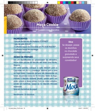 Moça Cookie
Brigadeiro com Biscoitos
INGREDIENTES
1 pacote de Biscoito de Maisena TOSTINES®
1 lata de Leite MOÇA®
3 colheres (sopa) de Chocolate em Pó DOIS FRADES®
2 colheres (sopa) de manteiga
manteiga para untar
MODO DE PREPARO
Em um liquidificador ou processador de alimentos,
triture meio pacote de Biscoito até obter uma farofa.
Reserve.
Em uma panela, coloque o Leite MOÇA®
com o
Chocolate em Pó e a manteiga. Misture bem e leve
ao fogo baixo, mexendo sempre até desprender do
fundo da panela (cerca de 10 minutos). Retire do fogo,
misture o Biscoito restante picado, passe para um
prato untado e deixe esfriar. Com as mãos untadas,
enrole em bolinhas, passe-as no Biscoito triturado
reservado.
Sirva em forminhas de papel.
Rendimento: 35 docinhos.
Dica
Se desejar, passe
os docinhos
no chocolate
granulado e
surpreenda seus
convidados!
Af_book_Moca_15x18.indd 19 2/22/11 2:58 PM
 