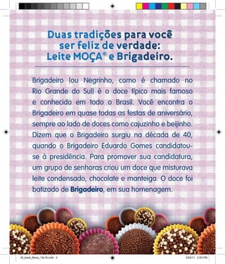 Brigadeiro (ou Negrinho, como é chamado no
Rio Grande do Sul) é o doce típico mais famoso
e conhecido em todo o Brasil. Você encontra o
Brigadeiro em quase todas as festas de aniversário,
sempre ao lado de doces como cajuzinho e beijinho.
Dizem que o Brigadeiro surgiu na década de 40,
quando o Brigadeiro Eduardo Gomes candidatou-
se à presidência. Para promover sua candidatura,
um grupo de senhoras criou um doce que misturava
leite condensado, chocolate e manteiga. O doce foi
batizado de Brigadeiro, em sua homenagem.
Af_book_Moca_15x18.indd 2 2/22/11 2:53 PM
 