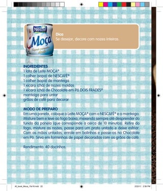 Dica
Se desejar, decore com nozes inteiras.
INGREDIENTES
1 lata de Leite MOÇA®
1 colher (sopa) de NESCAFÉ®
1 colher (sopa) de manteiga
1 xícara (chá) de nozes moídas
1 xícara (chá) de Chocolate em Pó DOIS FRADES®
manteiga para untar
grãos de café para decorar
MODO DE PREPARO
Em uma panela, coloque o Leite MOÇA®
com o NESCAFÉ®
e a manteiga.
Misture bem e leve ao fogo baixo, mexendo sempre até desprender do
fundo da panela (que corresponde a cerca de 10 minutos). Retire do
fogo, misture as nozes, passe para um prato untado e deixe esfriar.
Com as mãos untadas, enrole em bolinhas e passe-as no Chocolate
em Pó. Sirva em forminhas de papel decoradas com os grãos de café.
Rendimento: 40 docinhos.
Af_book_Moca_15x18.indd 22 2/22/11 2:58 PM
 