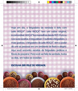 Hoje em dia, o Brigadeiro de verdade é feito com
Leite MOÇA®
. Leite MOÇA®
tem um sabor original,
inconfundível.MOÇA
®
fazmaravilhasdesde1921.Puroou
nassuasreceitas,éinigualável.OautênticoBrigadeiro,o
mais gostoso, o Brigadeiro de Leite MOÇA®
, tem o poder
de unir as pessoas em um ambiente de festa e alegria.
Aqui você encontra receitas de Brigadeiro práticas e
fáceis de preparar. Para você ser feliz de verdade, todos
os dias, em todas as ocasiões.
ESCOLHA SER FELIZ DE VERDADE.
Af_book_Moca_15x18.indd 3 2/22/11 2:53 PM
 