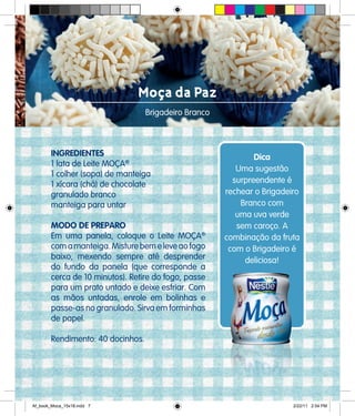 Moça da Paz
Brigadeiro Branco
INGREDIENTES
1 lata de Leite MOÇA®
1 colher (sopa) de manteiga
1 xícara (chá) de chocolate
granulado branco
manteiga para untar
MODO DE PREPARO
Em uma panela, coloque o Leite MOÇA®
comamanteiga.Misturebemeleveaofogo
baixo, mexendo sempre até desprender
do fundo da panela (que corresponde a
cerca de 10 minutos). Retire do fogo, passe
para um prato untado e deixe esfriar. Com
as mãos untadas, enrole em bolinhas e
passe-as no granulado. Sirva em forminhas
de papel.
Rendimento: 40 docinhos.
Dica
Uma sugestão
surpreendente é
rechear o Brigadeiro
Branco com
uma uva verde
sem caroço. A
combinação da fruta
com o Brigadeiro é
deliciosa!
Af_book_Moca_15x18.indd 7 2/22/11 2:54 PM
 