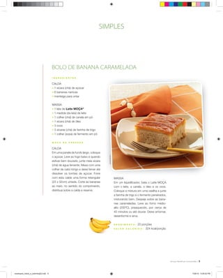 5
I N G R E D I E N T E S
CALDA
; 1 xícara (chá) de açúcar
; 6 bananas nanicas
; manteiga para untar
MASSA
; 1 lata de Leite MOÇA®
; 1 medida (da lata) de leite
; 1 colher (chá) de canela em pó
; 1 xícara (chá) de óleo
; 3 ovos
; 3 xícaras (chá) de farinha de trigo
; 1 colher (sopa) de fermento em pó
M O D O D E P R E P A R O
CALDA
Em uma panela de fundo largo, coloque
o açúcar. Leve ao fogo baixo e quando
estiver bem dourado, junte meia xícara
(chá) de água fervente. Mexa com uma
colher de cabo longo e deixe ferver até
dissolver os torrões de açúcar. Forre
com esta calda uma forma retangular
(23 x 32cm) untada. Corte as bananas
ao meio, no sentido do comprimento,
distribua sobre a calda e reserve.
BOLO DE BANANA CARAMELADA
MASSA
Em um liquidiﬁcador, bata o Leite MOÇA
com o leite, a canela, o óleo e os ovos.
Coloque a mistura em uma vasilha e junte
a farinha de trigo e o fermento peneirados,
misturando bem. Despeje sobre as bana-
nas carameladas. Leve ao forno médio-
alto (200ºC), preaquecido, por cerca de
40 minutos ou até dourar. Deixe amornar,
desenforme e sirva.
R E N D I M E N T O : 20 porções
V A L O R C A L Ó R I C O : 324 kcal/porção
RicardodeVicq
SIMPLES
receituario_bolos_e_bolinhos[2].indd 5receituario_bolos_e_bolinhos[2].indd 5 7/26/10 5:26:02 PM7/26/10 5:26:02 PM
 