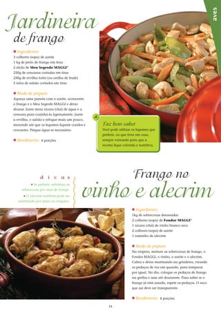 13
_ Ingredientes
3 colheres (sopa) de azeite
1 kg de peito de frango em tiras
2 sticks de Meu Segredo MAGGI®
250g de cenouras cortadas em tiras
250g de ervilha torta (ou orelha de frade)
5 talos de salsão cortados em tiras
_ Modo de preparo
Aqueça uma panela com o azeite, acrescente
o frango e o Meu Segredo MAGGI e deixe
dourar. Junte meia xícara (chá) de água e a
cenoura para cozinhá-la ligeiramente. Junte
a ervilha, o salsão e refogue mais um pouco,
mexendo até que os legumes fiquem cozidos e
crocantes. Pingue água se necessário.
_ Rendimento: 6 porções
Jardineira
de frango
_ Ingredientes
1kg de sobrecoxas desossadas
2 colheres (sopa) de Fondor MAGGI®
1 xícara (chá) de vinho branco seco
2 colheres (sopa) de azeite
1 raminho de alecrim
_ Modo de preparo
Na véspera, misture as sobrecoxas de frango, o
Fondor MAGGI, o vinho, o azeite e o alecrim.
Cubra e deixe marinando na geladeira, virando
os pedaços de vez em quando, para temperar
por igual. No dia, coloque os pedaços de frango
na grelha e asse até dourarem. Para saber se o
frango já está assado, espete os pedaços. O suco
que sai deve ser transparente.
_ Rendimento: 4 porções
d i c a s
_ Se preferir, substitua as
sobrecoxas por asas de frango.
_ O alecrim também pode ser
substituído por salsa ou orégano.
vinho e alecrim
Frango no
aves
Faz bem saber
Você pode utilizar os legumes que
preferir, ou que tiver em casa,
sempre variando para que a
receita fique colorida e nutritiva.
 