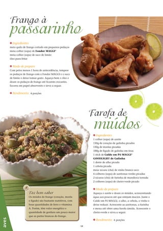1414
_ Ingredientes
1 colher (sopa) de azeite
150g de coração de galinha picados
150g de moelas picadas
100g de fígado de galinha em tiras
1 stick de Caldo em Pó MAGGI®
GOODLIGHT de Galinha
1 dente de alho picado
1 cebola picada
meia xícara (chá) de vinho branco seco
4 colheres (sopa) de azeitonas verdes picadas
2 xícaras (chá) de farinha de mandioca torrada
2 colheres (sopa) de cheiro-verde picado
_ Modo de preparo
Aqueça o azeite e doure os miúdos, acrescentando
água aos poucos até que estejam macios. Junte o
Caldo em Pó MAGGI, o alho, a cebola, o vinho e
deixe reduzir. Acrescente as azeitonas, a farinha
e mexa até obter uma farofa úmida. Acrescente o
cheiro-verde e sirva a seguir.
_ Rendimento: 6 porções
_ Ingredientes
meio quilo de frango cortado em pequenos pedaços
meia colher (sopa) de Fondor MAGGI®
meia colher (sopa) de suco de limão
óleo para fritar
_ Modo de preparo
Com pelos menos 1 hora de antecedência, tempere
os pedaços de frango com o Fondor MAGGI e o suco
de limão e deixe tomar gosto. Aqueça bem o óleo e
doure os pedaços de frango até ficarem crocantes.
Escorra em papel absorvente e sirva a seguir.
_ Rendimento: 4 porções
passarinho
Frango à
miúdos
Farofa de
aves
Faz bem saber
Os miúdos do frango (coração, moela
e fígado) são bastante nutritivos, com
boas quantidades de ferro e vitamina
A. Porém, têm valor energético e
quantidade de gordura um pouco maior
que as partes brancas do frango.
 