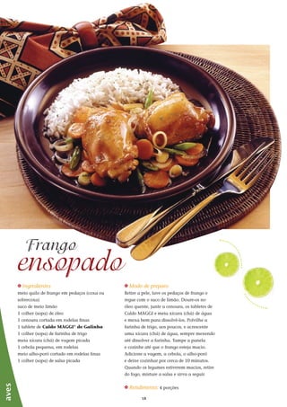 1818
_ Ingredientes
meio quilo de frango em pedaços (coxa ou
sobrecoxa)
suco de meio limão
1 colher (sopa) de óleo
1 cenoura cortada em rodelas finas
1 tablete de Caldo MAGGI®
de Galinha
1 colher (sopa) de farinha de trigo
meia xícara (chá) de vagem picada
1 cebola pequena, em rodelas
meio alho-poró cortado em rodelas finas
1 colher (sopa) de salsa picada
ensopado
Frango
_ Modo de preparo
Retire a pele, lave os pedaços de frango e
regue com o suco de limão. Doure-os no
óleo quente, junte a cenoura, os tabletes de
Caldo MAGGI e meia xícara (chá) de água
e mexa bem para dissolvê-los. Polvilhe a
farinha de trigo, aos poucos, e acrescente
uma xícara (chá) de água, sempre mexendo
até dissolver a farinha. Tampe a panela
e cozinhe até que o frango esteja macio.
Adicione a vagem, a cebola, o alho-poró
e deixe cozinhar por cerca de 10 minutos.
Quando os legumes estiverem macios, retire
do fogo, misture a salsa e sirva a seguir.
_ Rendimento: 4 porções
aves
 