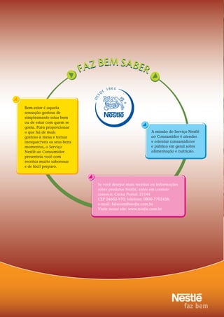 2020
DES
D
E
18 66
Bem-estar é aquela
sensação gostosa de
simplesmente estar bem
ou de estar com quem se
gosta. Para proporcionar
o que há de mais
gostoso à mesa e tornar
inesquecíveis os seus bons
momentos, o Serviço
Nestlé ao Consumidor
presenteia você com
receitas muito saborosas
e de fácil preparo.
Se você desejar mais receitas ou informações
sobre produtos Nestlé, entre em contato
conosco: Caixa Postal: 21144
CEP 04602-970; telefone: 0800-7702458;
e-mail: falecom@nestle.com.br.
Visite nosso site: www.nestle.com.br
A missão do Serviço Nestlé
ao Consumidor é atender
e orientar consumidores
e público em geral sobre
alimentação e nutrição.
 