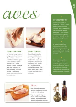 3
aves
aves
como comprar
Ao comprar frango fresco ou
refrigerado, observe a carne:
deve ser firme e elástica.
Sendo frango inteiro, aperte
o osso do peito: se estiver
flexível, a ave é jovem,
tenra. Já o frango congelado
deve estar num bloco só,
bem embalado. Aves com
cerca de 1 kg são mais
tenras; as de maior peso têm
carne mais rija.
como cortar
Corte o frango cru pelas
juntas; isso dá 8 pedaços.
Mais as laterais do peito,
são 10 partes, usadas em
ensopados e molhos. Para
fazer frango frito, “sauté”
ou à caçadora, divida
cada pedaço em dois. Para
retirar os filés, abra o peito
e a peça que vai da coxa à
sobrecoxa.
_	Para strogonoffs, fricassês,
recheios e picadinhos, prefira
o peito ou o filé de coxa.
_	Faça tiras a partir do peito
inteiro ou filés, corte em 3 e
pique as partes em tiras, em
sentido perpendicular às fibras.
_
congelamento
Carnes cruas podem ser
congeladas. Coloque a carne
em saco plástico para uso
culinário, retire o ar e etiquete
com informações de data,
quantidade e corte da carne.
Para descongelar, organize-
se e deixe a carne de um dia
para o outro em geladeira.
_
Se desejar, congele bifes,
intercalando-os com filme
plástico, em um recipiente
com tampa. Assim, você pode
descongelar quantos quiser de
cada vez.
_
Uma vez descongelada a
carne, utilize-a em uma
receita. Se quiser congelar a
receita pronta, basta verificar
se esta pode ser congelada,
colocar em um recipiente com
tampa, retirar o ar e etiquetar.
dicas
 