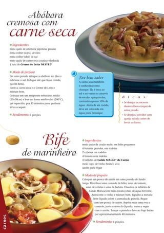 44
_ Ingredientes
meio quilo de abóbora japonesa picada
meia colher (sopa) de óleo
meia colher (chá) de sal
meio quilo de carne-seca cozida e desfiada
1 lata de Creme de Leite NESTLÉ®
_ Modo de preparo
Em uma panela refogue a abóbora no óleo e
adicione o sal. Refogue até que fique cozida,
porém firme.
Junte a carne-seca e o Creme de Leite e
misture bem.
Coloque em um recipiente refratário médio
(20x30cm) e leve ao forno médio-alto (200°C),
pré aquecido, por 15 minutos para gratinar.
Sirva a seguir.
_ Rendimento: 6 porções
carnes
carne seca
Abóbora
d i c a s
_ Se desejar acrescente
duas colheres (sopa) de
salsa picada.
_ Se desejar, polvilhe com
queijo ralado antes de
levar ao forno.
cremosa com
_ Ingredientes
meio quilo de coxão mole, em bifes pequenos
4 batatas grandes, em rodelas
2 cebolas em rodelas
4 tomates em rodelas
4 tabletes de Caldo MAGGI®
de Carne
meio copo de vinho branco seco
azeite para regar
Bife
de marinheiro
_ Modo de preparo
Coloque um pouco de azeite em uma panela de fundo
largo. Distribua uma camada de bifes, uma de tomate,
uma de cebola e uma de batata. Dissolva os tabletes de
Caldo MAGGI em meia xícara (chá) de água fervente.
Acrescente o vinho e misture bem. Espalhe a metade
deste líquido sobre a camada da panela. Regue
com um pouco de azeite. Repita mais uma vez a
camada, junte o resto do líquido, torne a regar
com o azeite. Tampe a panela e leve ao fogo baixo
por aproximadamente 40 minutos.
_ Rendimento: 6 porções
Faz bem saber
A carne-seca também
é conhecida como
charque. Ela é seca ao
sol e ao vento ou através
de estufas apropriadas,
contendo apenas 10% de
água. Antes de ser cozida,
deve ser colocada em
água para dessalgar.
 
