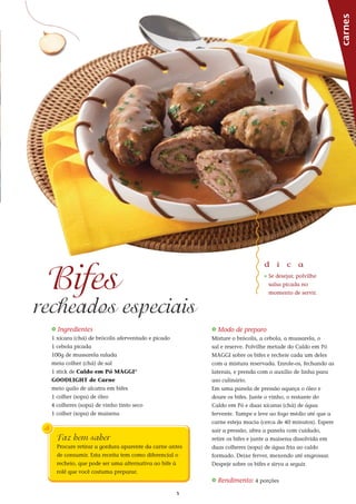 5
_ Ingredientes
1 xícara (chá) de brócolis aferventado e picado
1 cebola picada
100g de mussarela ralada
meia colher (chá) de sal
1 stick de Caldo em Pó MAGGI®
GOODLIGHT de Carne
meio quilo de alcatra em bifes
1 colher (sopa) de óleo
4 colheres (sopa) de vinho tinto seco
1 colher (sopa) de maisena
_ Modo de preparo
Misture o brócolis, a cebola, a mussarela, o
sal e reserve. Polvilhe metade do Caldo em Pó
MAGGI sobre os bifes e recheie cada um deles
com a mistura reservada. Enrole-os, fechando as
laterais, e prenda com o auxílio de linha para
uso culinário.
Em uma panela de pressão aqueça o óleo e
doure os bifes. Junte o vinho, o restante do
Caldo em Pó e duas xícaras (chá) de água
fervente. Tampe e leve ao fogo médio até que a
carne esteja macia (cerca de 40 minutos). Espere
sair a pressão, abra a panela com cuidado,
retire os bifes e junte a maisena dissolvida em
duas colheres (sopa) de água fria ao caldo
formado. Deixe ferver, mexendo até engrossar.
Despeje sobre os bifes e sirva a seguir.
_ Rendimento: 4 porções
carnes
d i c a
_ Se desejar, polvilhe
salsa picada no
momento de servir.
Bifes
recheados especiais
Faz bem saber
Procure retirar a gordura aparente da carne antes
de consumir. Esta receita tem como diferencial o
recheio, que pode ser uma alternativa ao bife à
rolê que você costuma preparar.
 