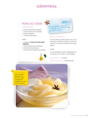 11
sobremesa
PERAS AO CREME
FAZ BEM SABER
Essa é uma receita
requintada e fácil
de preparar, devido
à combinação de
ingredientes que a torna
aromática e especial.
O anis estrelado pode ser
substituído por cravo-da-índia
ou canela em pau.
dica
I N G R E D I E N T E S
;	 4 peras descascadas e fatiadas
;	 1 xícara (chá) de suco de laranja
;	 2 anises estrelados
;	 1 xícara (chá) de açúcar
Creme
;	 1 caixinha de Creme de Leite Light
NESTLÉ®
;	 1 xícara (chá) de ricota amassada
;	 meia xícara (chá) de açúcar
;	 1 colher (chá) de essência de baunilha
M O D O D E P R E P A R O
Em uma panela, coloque as peras com o suco
de laranja, os anises e o açúcar e cozinhe por
cerca de 15 minutos. Deixe esfriar e leve à ge-
ladeira.
Creme
Em um liquidificador, bata os ingredientes. Sir-
va as peras com a calda e o creme gelado.
R endimento : 8 porções
V a l or c a l ó ri c o : 260kcal/porção
SheilaOliveira
 