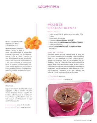 13
sobremesa
Recheio de Damasco com
Doce de Leite MOÇA e
Castanha-de-Caju
Ferva os damascos até amo-
lecerem, escorra a água e
passe pelo processador ou liquidificador
formando uma pasta. Em um recipiente,
misture o Doce de Leite e a castanha de
caju. No momento de rechear os bombons,
coloque uma camada da pasta de damasco
e uma camada da pasta de Doce de Leite.
Feche os bombons, cobrindo com o Cho-
colate restante. Nivele com uma espátula e
leve à geladeira para secar completamente.
Retire da geladeira, desenforme e decore.
MOUSSE DE
CHOCOLATE TRUFADO
I N G R E D I E N T E S :
;	 1 colher e meia (chá) de gelatina em pó sem sabor (4,5g)
;	 2 claras
;	 meia xícara (chá) de açúcar
;	 1 caixinha de Creme de Leite NESTLÉ®
;	 meia xícara (chá) de Chocolate em Pó DOIS FRADES®
;	 1 colher (sopa) de rum
;	 raspas de Chocolate NESTLÉ®
CLASSIC ao Leite
para decorar
M O D O D E P R E P A R O :
Dissolva a gelatina em duas colheres (sopa) de água, em
banho-maria e reserve. Em uma panela média, misture as
claras com o açúcar e leve ao fogo baixo, mexendo sempre,
por cerca de 3 minutos. Retire do fogo e bata em uma ba-
tedeira por cerca de 5 minutos ou até dobrar de volume e
reserve. Aqueça em banho-maria o Creme de Leite. Junte o
Chocolate com o rum e a gelatina dissolvida e mexa até ficar
homogêneo. Misture levemente as claras reservadas ao cre-
me de chocolate. Coloque em taças e leve à geladeira por
cerca de 3 horas. Sirva com raspas de Chocolate.
R endimento : 8 porções
V a l or c a l ó ri c o : 191kcal/porção
Decoração
Faça a temperagem do Chocolate. Sepa-
re porções e utilize os corantes para obter
os tons desejados. Decore a superfície dos
bombons utilizando saco de confeitar com
bico perlé fino ou palitos. Espere secar, em-
bale cada um com filme plástico ou papel
celofane transparente.
R endimento : cerca de 60 unidades
V a l or c a l ó ri c o : 109kcal/porção
SheilaOliveira
 