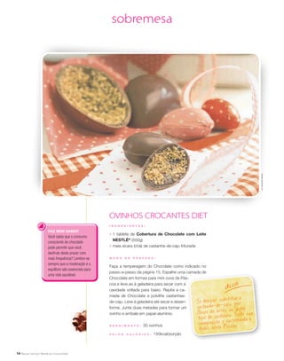 14
sobremesa
OVINHOS CROCANTES DIET
I N G R E D I E N T E S :
;	 1 tablete de Cobertura de Chocolate com Leite
NESTLÉ®
(500g)
;	 meia xícara (chá) de castanha-de-caju triturada
M O D O D E P R E P A R O :
Faça a temperagem do Chocolate como indicado no
passo-a-passo da página 15. Espalhe uma camada de
Chocolate em formas para mini ovos de Pás-
coa e leve-as à geladeira para secar com a
cavidade voltada para baixo. Repita a ca-
mada de Chocolate e polvilhe castanhas-
de-caju. Leve à geladeira até secar e desen-
forme. Junte duas metades para formar um
ovinho e embale em papel-alumínio.
R endimento : 30 ovinhos
V a l or c a l ó ri c o : 150kcal/porção
Se desejar, substitua a
castanha-de-caju por
flocos de arroz ou outro
tipo de castanha. Solte sua
imaginação e surpreenda a
todos nesta Páscoa.
dica
FAZ BEM SABER
Você sabia que o consumo
consciente do chocolate
pode permitir que você
desfrute deste prazer com
mais frequência? Lembre-se
sempre que a moderação e o
equilíbrio são essenciais para
uma vida saudável.
LuizFernandoMacian
 