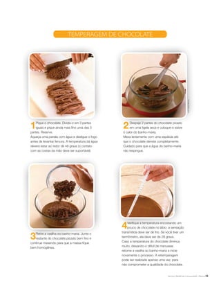 15
1Pique o chocolate. Divida-o em 3 partes
iguais e pique ainda mais fino uma das 3
partes. Reserve.
Aqueça uma panela com água e desligue o fogo
antes de levantar fervura. A temperatura da água
deverá estar ao redor de 48 graus (o contato
com as costas da mão deve ser suportável).
2Despeje 2 partes do chocolate picado
em uma tigela seca e coloque-a sobre
o calor do banho-maria.
Mexa lentamente com uma espátula até
que o chocolate derreta completamente.
Cuidado para que a água do banho-maria
não respingue.
3Retire a vasilha do banho-maria. Junte o
restante do chocolate picado bem fino e
continue mexendo para que a massa fique
bem homogênea.
4Verifique a temperatura encostando um
pouco de chocolate no lábio: a sensação
transmitida deve ser de frio. Se você tiver um
termômetro, ela deve ser de 28 graus.
Caso a temperatura do chocolate diminua
muito, deixando-o difícil de manusear,
retorne a vasilha ao banho-maria e inicie
novamente o processo. A retemperagem
pode ser realizada apenas uma vez, para
não comprometer a qualidade do chocolate.
Temperagem de chocolate
FotosGregorMilharcic
 