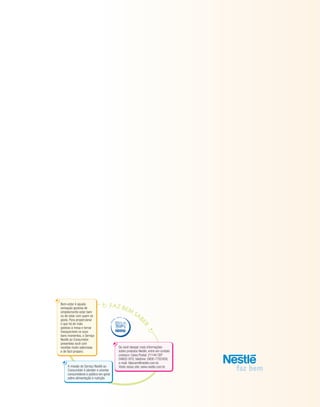 16
A missão do Serviço Nestlé ao
Consumidor é atender e orientar
consumidores e público em geral
sobre alimentação e nutrição.
DES
D
E
18 66
Se você desejar mais informações
sobre produtos Nestlé, entre em contato
conosco: Caixa Postal: 21144 CEP
04602-970; telefone: 0800-7702458;
e-mail: falecom@nestle.com.br.
Visite nosso site: www.nestle.com.br
Bem-estar é aquela
sensação gostosa de
simplesmente estar bem
ou de estar com quem se
gosta. Para proporcionar
o que há de mais
gostoso à mesa e tornar
inesquecíveis os seus
bons momentos, o Serviço
Nestlé ao Consumidor
presenteia você com
receitas muito saborosas
e de fácil preparo.
 