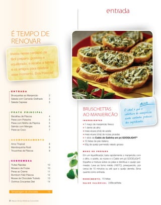 2
O ideal é que a
cobertura de manjericão
ainda contenha pedaços
dos ingredientes.
dica
I N G R E D I E N T E S
;	 1 maço de manjericão fresco
;	 1 dente de alho
;	 meia xícara (chá) de azeite
;	 meia xícara (chá) de nozes picadas
;	 1 stick de Caldo de Galinha em pó GOODLIGHT®
;	 10 fatias de pão italiano
;	 50g de queijo parmesão ralado grosso
M O D O D E P R E P A R O
Em um liquidificador, bata rapidamente o manjericão com
o alho, o azeite, as nozes e o Caldo em pó GOODLIGHT.
Espalhe a mistura sobre os pães e distribua o queijo par-
mesão. Leve ao forno médio (180°C), preaquecido, por
cerca de 15 minutos ou até que o queijo derreta. Sirva
quente como entrada.
R endimento : 10 fatias
V a l or c a l ó ri c o : 248kcal/fatia
BRUSCHETTAS
AO MANJERICÃO
entra aq
Invista nesse cardápio de
fácil preparo, gostoso e
equilibrado, e receba a família
e os amigos para celebrar
esse momento. Boa Páscoa!
2
entrada
Brusquettas ao Manjericão	 2
Salada com Camarão Grelhado	 3
Salada Caprese	 3
prato prin c ipa l
Bacalhau de Páscoa	 4
Peixe com Pistache	 5
Peixe com Molho de Páprica	 5
Salmão com Mangas	 6
Peixe ao Coco	 7
a c ompan h amento
Arroz Tropical	 8
Mandioquinha Rosti	 8
Trouxinhas de Páscoa	 9
so b remesa
Trufas Rápidas	 10
Mosaico de Frutas	 10
Peras ao Creme	 11
Bombom Feliz Páscoa	 12
Musse de Chocolate Trufado	 13
Ovinhos Crocantes Diet	 14
Temperagem de chocolate	 15
ÉricB.
 