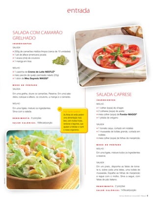 3
FAZ BEM SABER
As férias de verão pedem
uma alimentação mais
leve, com muitas frutas,
verduras e legumes, que
ajudam a hidratar e nutrir
o nosso organismo.
SALADA CAPRESE
I N G R E D I E N T E S
Molho
;	 1 colher (sopa) de vinagre
;	 2 colheres (sopa) de azeite
;	 meia colher (sopa) de Fondor MAGGI®
;	 1 pitada de orégano
Salada
;	 1 tomate caqui, cortado em rodelas
;	 1 mussarela de búfala grande, cortada em
rodelas
;	 meia colher (sopa) de folhas de manjericão
M O D O D E P R E P A R O
Molho
Em uma tigela, misture todos os ingredientes
e reserve.
Salada
Em um prato, disponha as fatias de toma-
te e, sobre cada uma delas, uma rodela de
mussarela. Espalhe as folhas de manjericão
e regue com o molho. Sirva a seguir, com
fatias de pão italiano.
R endimento : 2 porções
V a l or c a l ó ri c o : 145kcal/porção
SALADA COM CAMARÃO
GRELHADO
I N G R E D I E N T E S
Salada
;	 200g de camarões médios limpos (cerca de 10 unidades)
;	 1 pé de alface americana picada
;	 1 xícara (chá) de croutons
;	 1 manga em tiras
Molho
;	 1 caixinha de Creme de Leite NESTLÉ®
;	 meio pacote de queijo parmesão ralado (25g)
;	 1 stick de Meu Segredo MAGGI®
M O D O D E P R E P A R O
Salada
Em uma grelha, doure os camarões. Reserve. Em uma sala-
deira, coloque a alface, os croutons, a manga e o camarão.
Molho
Em uma tigela, misture os ingredientes.
Sirva com a salada.
R endimento : 6 porções
V a l or c a l ó ri c o : 168kcal/porção
entra aq
SheilaOliveira
SheilaOliveira
 