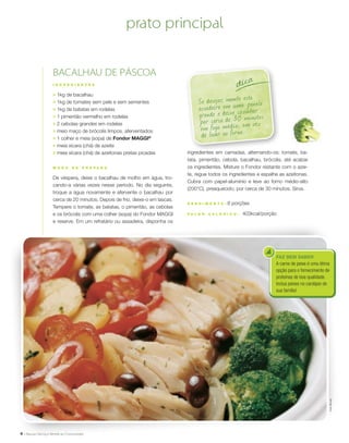4
ingredientes em camadas, alternando-os: tomate, ba-
tata, pimentão, cebola, bacalhau, brócolis, até acabar
os ingredientes. Misture o Fondor restante com o azei-
te, regue todos os ingredientes e espalhe as azeitonas.
Cubra com papel-alumínio e leve ao forno médio-alto
(200°C), preaquecido, por cerca de 30 minutos. Sirva.
R endimento : 8 porções
V a l or c a l ó ri c o : 403kcal/porção
FAZ BEM SABER
A carne de peixe é uma ótima
opção para o fornecimento de
proteínas de boa qualidade.
Inclua peixes no cardápio de
sua família!
Se desejar, monte esta
assadeira em uma panela
grande e deixe cozinhar
por cerca de 30 minutos
em fogo médio, em vez
de levar ao forno.
dica
bacalhau de páscoa
I N G R E D I E N T E S
;	 1kg de bacalhau
;	 1kg de tomates sem pele e sem sementes
;	 1kg de batatas em rodelas
;	 1 pimentão vermelho em rodelas
;	 2 cebolas grandes em rodelas
;	 meio maço de brócolis limpos, aferventados
;	 1 colher e meia (sopa) de Fondor MAGGI®
;	 meia xícara (chá) de azeite
;	 meia xícara (chá) de azeitonas pretas picadas
M O D O D E P R E P A R O
De véspera, deixe o bacalhau de molho em água, tro-
cando-a várias vezes nesse período. No dia seguinte,
troque a água novamente e afervente o bacalhau por
cerca de 20 minutos. Depois de frio, deixe-o em lascas.
Tempere o tomate, as batatas, o pimentão, as cebolas
e os brócolis com uma colher (sopa) do Fondor MAGGI
e reserve. Em um refratário ou assadeira, disponha os
prato principal
PeterMichael
 