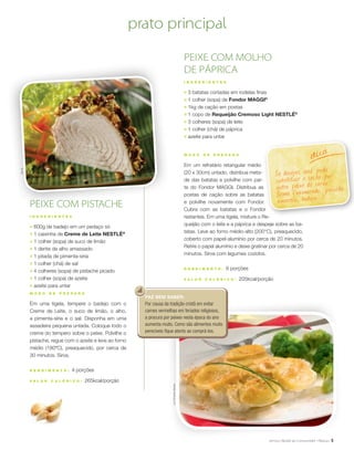 5
Se desejar, você pode
substituir o cação por
outro peixe de carne
firme (namorado, pescada
amarela, badejo...).
dica
FAZ BEM SABER:
Por causa da tradição cristã em evitar
carnes vermelhas em feriados religiosos,
a procura por peixes nesta época do ano
aumenta muito. Como são alimentos muito
perecíveis fique atento ao comprá-los.
PEIXE COM PISTACHE
I N G R E D I E N T E S
;	 600g de badejo em um pedaço só
;	 1 caixinha de Creme de Leite NESTLÉ®
;	 1 colher (sopa) de suco de limão
;	 1 dente de alho amassado
;	 1 pitada de pimenta-síria
;	 1 colher (chá) de sal
;	 4 colheres (sopa) de pistache picado
;	 1 colher (sopa) de azeite
;	 azeite para untar
M O D O D E P R E P A R O
Em uma tigela, tempere o badejo com o
Creme de Leite, o suco de limão, o alho,
a pimenta-síria e o sal. Disponha em uma
assadeira pequena untada. Coloque todo o
creme do tempero sobre o peixe. Polvilhe o
pistache, regue com o azeite e leve ao forno
médio (180ºC), preaquecido, por cerca de
30 minutos. Sirva.
R endimento : 4 porções
V a l or c a l ó ri c o : 265kcal/porção
PEIXE COM MOLHO
DE PÁPRICA
I N G R E D I E N T E S
;	 3 batatas cortadas em rodelas finas
;	 1 colher (sopa) de Fondor MAGGI®
;	 1kg de cação em postas
;	 1 copo de Requeijão Cremoso Light NESTLÉ®
;	 3 colheres (sopa) de leite
;	 1 colher (chá) de páprica
;	 azeite para untar
M O D O D E P R E P A R O
Em um refratário retangular médio
(20 x 30cm) untado, distribua meta-
de das batatas e polvilhe com par-
te do Fondor MAGGI. Distribua as
postas de cação sobre as batatas
e polvilhe novamente com Fondor.
Cubra com as batatas e o Fondor
restantes. Em uma tigela, misture o Re-
queijão com o leite e a páprica e despeje sobre as ba-
tatas. Leve ao forno médio-alto (200°C), preaquecido,
coberto com papel-alumínio por cerca de 20 minutos.
Retire o papel alumínio e deixe gratinar por cerca de 20
minutos. Sirva com legumes cozidos.
R endimento : 6 porções
V a l or c a l ó ri c o : 205kcal/porção
prato principalÉricB.
LuizFernandoMacian
 