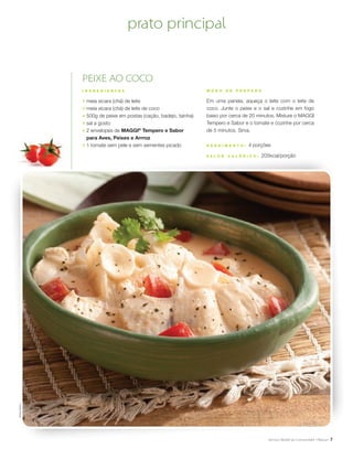 7
M O D O D E P R E P A R O
Em uma panela, aqueça o leite com o leite de
coco. Junte o peixe e o sal e cozinhe em fogo
baixo por cerca de 20 minutos. Misture o MAGGI
Tempero e Sabor e o tomate e cozinhe por cerca
de 5 minutos. Sirva.
R endimento : 4 porções
V a l or c a l ó ri c o : 205kcal/porção
PEIXE AO COCO
I N G R E D I E N T E S
;	 meia xícara (chá) de leite
;	 meia xícara (chá) de leite de coco
;	 500g de peixe em postas (cação, badejo, tainha)
;	 sal a gosto
;	 2 envelopes de MAGGI®
Tempero e Sabor
para Aves, Peixes e Arrroz
;	 1 tomate sem pele e sem sementes picado
prato principalSheilaOliveira
 