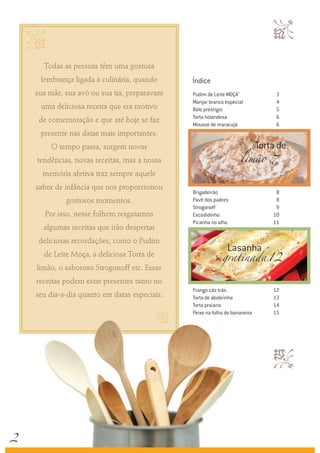 
Todas as pessoas têm uma gostosa
lembrança ligada à culinária, quando
sua mãe, sua avó ou sua tia, preparavam
uma deliciosa receita que era motivo
de comemoração e que até hoje se faz
presente nas datas mais importantes.
O tempo passa, surgem novas
tendências, novas receitas, mas a nossa
memória afetiva traz sempre aquele
sabor de infância que nos proporcionou
gostosos momentos.
Por isso, nesse folheto resgatamos
algumas receitas que irão despertar
deliciosas recordações, como o Pudim
de Leite Moça, a deliciosa Torta de
limão, o saboroso Strogonoff etc. Essas
receitas podem estar presentes tanto no
seu dia-a-dia quanto em datas especiais.
c


Pudim de Leite Moça®
	 3
Manjar branco especial	 4
Bolo prestígio	 5
Torta holandesa	 6
Mousse de maracujá	 6
Brigadeirão	 8
Pavê dos padres	 8
Strogonoff	 9
Escodidinho	 10
Picanha no alho	 11
Frango zás trás	 12
Torta de abobrinha	 13
Torta praiana	 14
Peixe na folha de bananeira	 15
Torta de
Lasanha
limão	
gratinada	
7
12
Índice
2
 