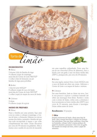 INGREDIENTES
k Massa
2 xícaras (chá) de farinha de trigo
4 colheres (sopa) de manteiga
meia lata de Creme de Leite NESTLÉ®
1 colher (chá) de fermento em pó
farinha de trigo para polvilhar
k Recheio
1 lata de Leite MOÇA®
6 colheres (sopa) de suco de limão
meia lata de Creme de Leite NESTLÉ®
1 colher (sopa) de raspas da casca de limão
k Cobertura
3 claras
6 colheres (sopa) de açúcar
MODO DE PREPARO
k Massa
Passe a farinha por uma peneira, faça uma
cova no centro e coloque a manteiga, o Cre-
me de Leite e o fermento. Misture-os com as
pontas dos dedos, juntando a farinha até que
seja toda incorporada à massa e que solte
completamente das mãos. Deixe descansar
por cerca de 30 minutos na geladeira. Abra a
massa com o auxílio de um rolo de macarrão
em uma superfície enfarinhada. Forre uma for-
ma de aro removível (25cm de diâmetro), fure o
fundo com um garfo e asse em forno médio-alto
(200ºC), preaquecido, por cerca de 20 minutos.
k Recheio
Em uma tigela, misture bem o Leite MOÇA com
o suco de limão até obter um creme. Adicione o
Creme de Leite e as raspas de limão e misture.
k Cobertura
Em uma batedeira, bata as claras em neve. Jun-
te aos poucos o açúcar e continue batendo até
obter um merengue bem firme. Recheie a torta
com o creme de limão, cubra com a cobertura e
leve novamente ao forno médio-alto (200ºC) por
cerca de 10 minutos, para dourar o merengue.
Deixe esfriar antes de servir.
Rendimento: 16 porções
k Dica
Prepare minitortas de limão, ideais para dias de
festa: abra a massa bem fina e coloque em formin-
has individuais. Para que fique uniforme e bem fixa
na forminha, coloque sobre a massa pedaços de
papel de alumínio, pressione e fure com um garfo.
Na metade do tempo de forno, retire o papel de
alumínio.
7
Foto:ServiçoNestléaoConsumidor/ReinaldoMandacaru
Torta de
limão
 