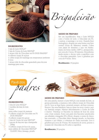 8
INGREDIENTES
1 lata de Leite MOÇA®
1 medida (da lata) de leite
2 ovos
meia colher (sopa) de maisena
5 colheres (sopa) de Chocolate em Pó
DOIS FRADES®
4 colheres (sopa) de açúcar
1 lata de Creme de Leite NESTLÉ®
1 pacote de biscoito tipo champanhe
(200g)
3 colheres (sopa) de licor de cacau
meio tablete de Chocolate NESTLÉ®
CLASSIC Meio Amargo, picado
MODO DE PREPARO
Em uma panela, misture o Leite MOÇA com metade do leite, as
gemas peneiradas, a maisena e três colheres (sopa) de Chocolate
em Pó. Leve ao fogo baixo, mexendo sempre, até ficar cremoso.
Reserve. Em uma batedeira, bata as claras em neve e junte o açú-
car, batendo sempre. Misture delicadamente o Creme de Leite
e reserve. Umedeça os biscoitos na mistura de licor de cacau
com o leite restante. Forre com parte dos biscoitos umedecidos
um refratário retangular (20 x 30cm), despeje o creme de choco-
late reservado, o Chocolate Meio Amargo picado, os biscoitos
restantes e por último, a cobertura de claras reservada. Leve à
geladeira por cerca de 4 horas. No momento de servir, peneire o
restante do Chocolate em Pó sobre a superfície.
Rendimento: 20 porções
INGREDIENTES
1 lata de Leite MOÇA®
1 lata de Creme de Leite NESTLÉ®
1 xícara (chá) de Chocolate em Pó DOIS FRADES®
4 colheres (sopa) de açúcar
1 colher (sopa) de manteiga em temperatura ambiente
3 ovos
1 xícara (chá) de chocolate granulado para decorar
manteiga para untar
MODO DE PREPARO
Em um liquidificador, bata o Leite MOÇA
com o Creme de Leite, o Chocolate em Pó,
o açúcar, a manteiga e os ovos. Quando ficar
homogêneo, despeje em uma forma com furo
central (19cm de diâmetro) untada. Cubra
com papel de alumínio e asse em banho-
maria em forno médio (180ºC), preaquecido,
por cerca de 1 hora e 30 minutos. Desenforme
ainda morno e decore toda a superfície com
o chocolate granulado. Leve à geladeira por
cerca de 6 horas. Sirva.
Rendimento: 16 porções
Brigadeirão
Pavê dos
padres
Foto:ServiçoNestléaoConsumidor/RicardodeVicq
 