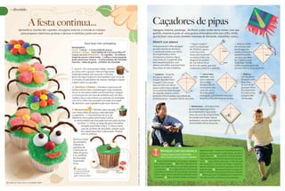 + divertido



                       A festa continua...                                                                                                                                                                                                                                                                                                                                                                Caçadores de pipas
            Aproveite as receitas dos cupcakes, da página anterior, e convide as crianças                                                                                                                                                                                                                                                                                                                 Papagaio, bolacha, pandorga... No Brasil, a pipa recebe vários nomes, mas seja
              para preparar coberturas gostosas e decorar os bolinhos junto com você                                                                                                                                                                                                                                                                                                                      qual for, empiná-la pode ser uma gostosa brincadeira entre pai e filho. Então,
                                                                                                                                                                                                                                                                                                                                                                                                          que tal fazer uma arraia, também chamada de diamante, maranhão, sureco...

                                                                           Para fazer três centopéias:                                                                                                                                                                                                                                                                                                    Monte sua arraia
                                                                                                                                                                                                                                                                                                                                                                                                                                                      1 Pegue o papel e                                    2 Amarre a linha           arco
                                                                                                                                                                                                                                                                                                                                                                                                          Você precisa de 1 folha de papel            corte um quadrado                                    em uma das pon-
                                                           Ingredientes
                                                           glacê • 2 claras • 1 xícara (chá) de açúcar;                                                                                                                                                                                                                                                                                                   de seda colorido de 45x70cm,                de 33x33cm, para o                                   tas da segunda
                                                                                                                                                                                                                                                                                                                                                                                                          2 varetas de bambu com 50cm                                                       vareta
                                                           Antenas e pernas • meio tablete de Chocolate Nestlé®                                                                                                                                                                                                                                                                                                                                       corpo da arraia.                                     vareta. Envergue a
                                                           Classic ao Leite; Montagem • 15 cupcakes • 10 colheres                                                                                                                                                                                                                                                                                         de comprimento e 3mm                        Passe cola na primei-                                vareta formando                   linha
                                                           (sopa) de açúcar cristal verde • 1 colher e meia (sopa) de                                                                                                                                                                                                                                                                                     de espessura, tesoura, régua,               ra vareta e fixe-a na                                um arco, que deve
                                                           pasta americana branca • 6 miniconfeitos de chocolate                                                                                                                                                                                                                                                                                          cola e linha 10. O papel de seda            diagonal do quadra-                                  ter a mesma largu-
                                                           marrons • balas de goma • confeitos de chocolate                                                                                                                                                                                                                                                                                               tem tamanho padrão e com                    do. Vai sobrar cerca                    sobra        ra da pipa. Prenda
                                                                                                                                                                                                                                                                                                                                                                                                          apenas uma folha, é possível fazer          de 4cm de vareta, que será                           a linha na outra ponta da
                                                                                                                                                                                                                                                                                                                                                                                                          duas pipas arraias completas.               usada para amarrar o cabresto.                       vareta e cole no corpo da arraia.
                                                           1. glacê – Em uma panela média, misture
                                                           as claras com o açúcar e leve ao fogo baixo,
                                                           mexendo sempre, por cerca de 3 minutos.                                                                                                                                                                                                                                                                                                        3 Cabresto – no ponto          nó                       4 Linha para                                     5  Rabiola –
                                                           Retire do fogo e bata em uma batedeira por cerca de                                                                                                                                                                                                                                                                                            em que as varetas se                         linha      empinar – esti-                                  com as sobras
                                                           5 minutos ou até dobrar de volume. Desligue e passe                                                                                                                                                                                                                                                                                            cruzam, faça dois furos                                 que o cabresto                                   de papel, corte
                                                           o glacê sobre os cupcakes.                                                                                                                                                                                                                                                                                                                     no papel. Corte um pe-                                  para o lado                                      duas tiras




                                                                                                                                                                                                                                          Fonte: www.pipas.com.br • Ilustrações: Alessandra Bosco (passo a passo) • Fotos: Bruno Carvalho (pipa), Getty Images (demais fotos) • Objetos: Spinne (pipa).
                                                                                                                                                                                                                                                                                                                                                                                                          daço de linha com 92cm,                                 direito e dê um                                  de 2cm de lar-
                                                           2. Antenas e Pernas – Derreta o Chocolate em                                                                                                                                                                                                                                                                                                   passe-o pelos furos e dê um                             nó na parte que
                                                                                                                                                                                                                                                                                                                                                                                                                                                                                                     nó
                                                                                                                                                                                                                                                                                                                                                                                                                                                                                                                   gura por 70cm
                                                           banho-maria e faça a temperagem (veja na edição                                                                                                                                                                                                                                                                                                nó na parte da frente da pipa.            nó            coincidir com o                                  de comprimen-
                                                           41 ou no site www.nestlé.com.br/cozinha). Coloque                                                                                                                                                                                                                                                                                              Em seguida, amarre a outra                              final da vareta                                  to. Cole as tiras
                                                           o Chocolate em um saco de confeitar com um bico                                                                                                                                                                                                                                                                                                ponta da linha no pedaço que sobrou da                  envergada, para formar uma alça.                 na parte infe-
                                                           médio e faça as perninhas e as antenas da centopéia                                                                                                                                                                                                                                                                                            primeira vareta – na parte inferior da arraia.          Amarre a linha de empinar na alça.               rior da pipa.
                                                           com 5cm, sobre uma assadeira forrada com papel
                                                           de alumínio. Leve à geladeira até secar. Reserve.
                                                                                                                                                                                                                                                                                                                                                                                                                                                     6  Barbatanas – corte duas tiras
                                                           3. Montagem                  – Polvilhe cada cupcake                                                                                                                                                                                                                                                                                                                                      de 6cm de largura por 33cm
                                                           com meia colher de açúcar, cobrindo toda                                                                                                                                                                                                                                                                                                                                                  de comprimento. Faça cortes
                                                           a superfície. (1) Faça bolinhas de 1cm de                                                                                                                                                                                                                                                                                                                                                 retos com 1cm de comprimento,
                                                           diâmetro com a pasta americana e utilize                                                                                                                                                                                                                                                                                                                                                  formando uma franja. Cole as




                                                                                                                              Ilustrações: Renato A. Andion (passo a passo), Thiago Leite (demais ilustrações) • Foto: Sheila Oliveira.
                                                             os miniconfeitos de chocolate marrons para montar                                                                                                                                                                                                                                                                                                                                       barbatanas, uma de cada lado da
                                                                os olhos. (2) Utilize as balas de goma vermelha                                                                                                                                                                                                                                                                                                                                      extremidade inferior da arraia.
                                                                   cortadas para fazer a boca. (3) Para o nariz,
                                                                    use um confeito de chocolate, sempre usan-
                                                                    do o glacê para fixar a decoração. Finalize
                                                                    com as antenas.

                                                            Decore o corpo
                                                            da centopéia
                                                            fixando as
                                                                                                         (3)
                                                            patinhas de
                                                            Chocolate, as
                                                            balas de goma
                                                                                    (1)              confeito           (2)                                                                                                                                                                                                                                                                                          Brinque com segurança                        papel laminado – se tocar no fio de alta tensão, vai
                                                                                                                                                                                                                                                                                                                                                                                                                                                                  provocar curto-circuito e pode deixar um bairro
                                                            e os confeitos                                                                                                                                                                                                                                                                                                                                           Empinar pipa é muito divertido.
                                                                                                                                                                                                                                                                                                                                                                                                                                                                  inteiro sem luz.     Ao primeiro sinal de tempes-
                                                            de chocolate                                                                                                                                                                                                                                                                                                                                             Mas é preciso tomar alguns cuidados!
                                                                                                                                                                                                                                                                                                                                                                                                                                                                  tade, recolha a pipa. Ela funciona como um para-
                                                            livremente.                                                                                                                                                                                                                                                                                                                                           Procure locais abertos como praças e parques    raios.    Fique atento para que a linha da pipa
                                                            Sirva.                                                                                                                                                                                                                                                                                                                                            para empinar pipas.       Não solte pipa perto de   não atravesse o caminho de motos e bicicletas.
                                                                                                                                                                                                                                                                                                                                                                                                              lugares com rede elétrica ou de áreas próximas      Muitos acidentes acontecem porque a linha não
                                                                  Etapa em que                                                                                                                                                                                                                                                                                                                                a aeroportos.      Se a pipa enroscar nos fios de   pode ser vista. Não empine pipas em lajes e te-
                                                             a criança pode ajudar          pasta americana       bala
                                                                                            e miniconfeitos       de goma                                                                                                                                                                                                                                                                                     rede elétrica ou torres de transmissão, não tente   lhados. Olhe bem onde pisa para evitar acidentes.
                                                             o adulto. Por isso, se
                                                                                                                                                                                                                                                                                                                                                                                                              tirá-la, muito menos removê-la utilizando canos        Nunca use cerol. É proibido por lei. Você corre o
                                                             quiser, chame seu filho!
                                                                                                                                                                                                                                                                                                                                                                                                              ou bambus. Não use linha metálica, tampouco         risco de se cortar e machucar outras pessoas.

18   Nestlé com você   setembro 2009                                                                                                                                                                                                                                                                                                                                                                                                                                                                                     jun ço 2009
                                                                                                                                                                                                                                                                                                                                                                                                                                                                                                                         m a rh o 2 0 0 9   Nestlé com você
                                                                                                                                                                                                                                                                                                                                                                                                                                                                                                                                            Nestlé com você   19
 